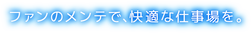 ファンのメンテで、快適な仕事場を。